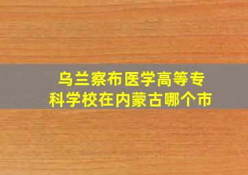 乌兰察布医学高等专科学校在内蒙古哪个市