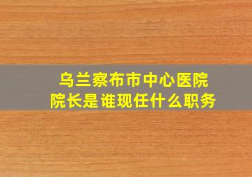 乌兰察布市中心医院院长是谁现任什么职务