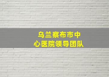 乌兰察布市中心医院领导团队