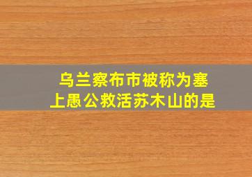 乌兰察布市被称为塞上愚公救活苏木山的是