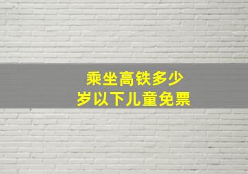 乘坐高铁多少岁以下儿童免票