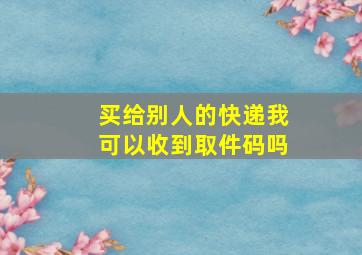 买给别人的快递我可以收到取件码吗