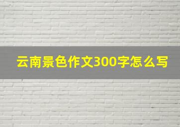 云南景色作文300字怎么写