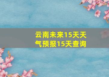 云南未来15天天气预报15天查询