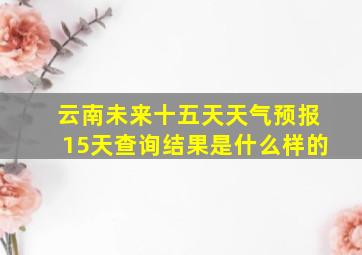 云南未来十五天天气预报15天查询结果是什么样的