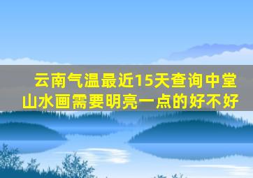 云南气温最近15天查询中堂山水画需要明亮一点的好不好