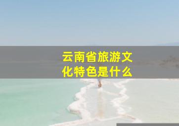 云南省旅游文化特色是什么