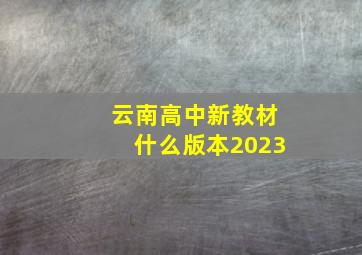 云南高中新教材什么版本2023