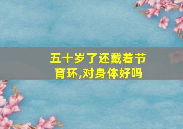 五十岁了还戴着节育环,对身体好吗