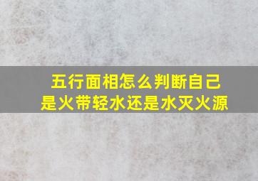 五行面相怎么判断自己是火带轻水还是水灭火源