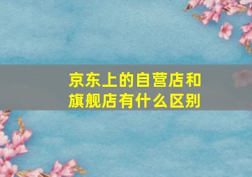 京东上的自营店和旗舰店有什么区别