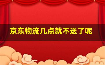 京东物流几点就不送了呢