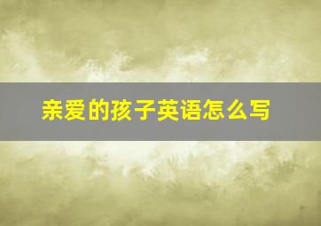 亲爱的孩子英语怎么写