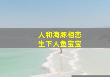 人和海豚相恋生下人鱼宝宝