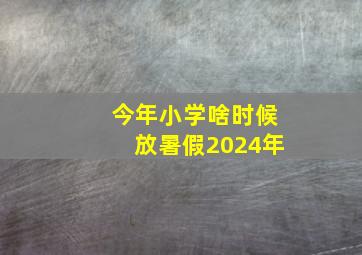 今年小学啥时候放暑假2024年