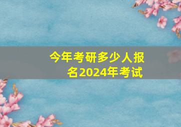 今年考研多少人报名2024年考试