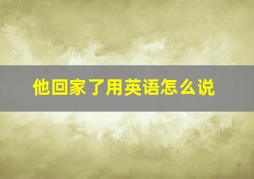 他回家了用英语怎么说