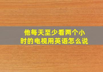 他每天至少看两个小时的电视用英语怎么说