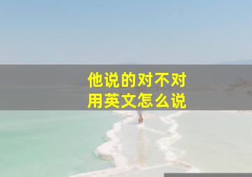 他说的对不对用英文怎么说