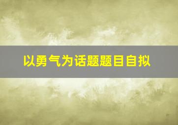 以勇气为话题题目自拟