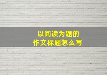 以阅读为题的作文标题怎么写