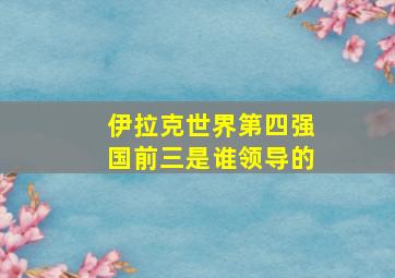 伊拉克世界第四强国前三是谁领导的