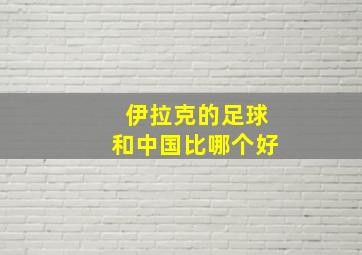 伊拉克的足球和中国比哪个好