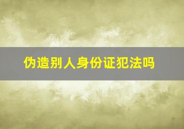 伪造别人身份证犯法吗