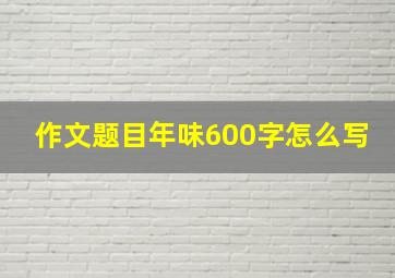 作文题目年味600字怎么写