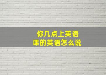 你几点上英语课的英语怎么说