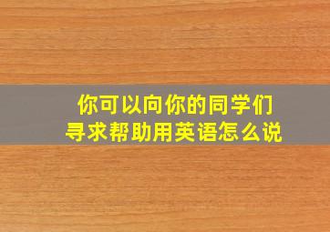 你可以向你的同学们寻求帮助用英语怎么说