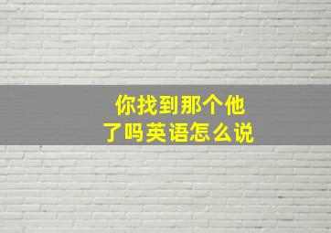 你找到那个他了吗英语怎么说