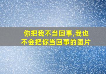 你把我不当回事,我也不会把你当回事的图片