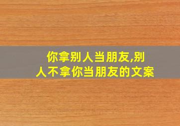 你拿别人当朋友,别人不拿你当朋友的文案