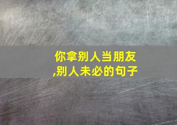 你拿别人当朋友,别人未必的句子