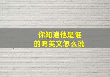 你知道他是谁的吗英文怎么说