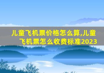 儿童飞机票价格怎么算,儿童飞机票怎么收费标准2023