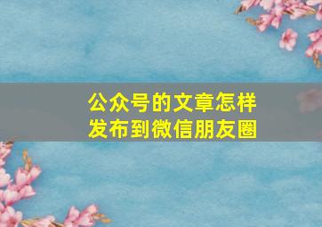 公众号的文章怎样发布到微信朋友圈