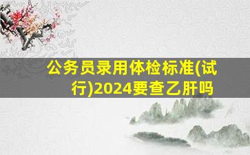 公务员录用体检标准(试行)2024要查乙肝吗