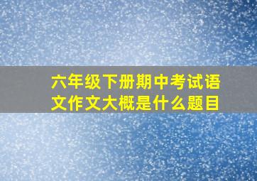 六年级下册期中考试语文作文大概是什么题目