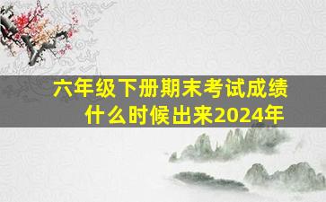 六年级下册期末考试成绩什么时候出来2024年