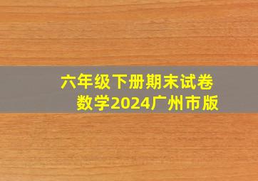 六年级下册期末试卷数学2024广州市版