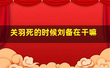 关羽死的时候刘备在干嘛