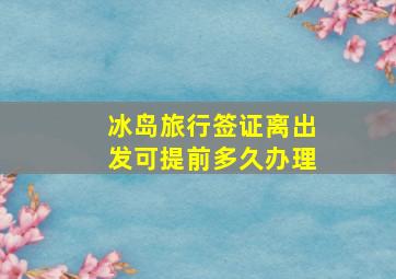 冰岛旅行签证离出发可提前多久办理