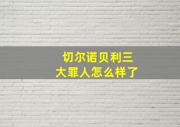 切尔诺贝利三大罪人怎么样了