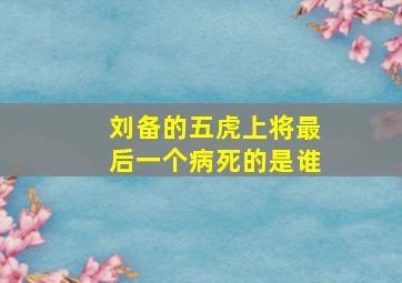 刘备的五虎上将最后一个病死的是谁