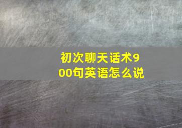 初次聊天话术900句英语怎么说