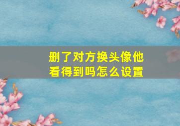 删了对方换头像他看得到吗怎么设置