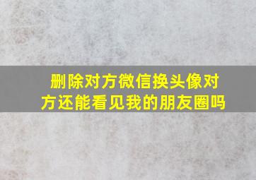 删除对方微信换头像对方还能看见我的朋友圈吗