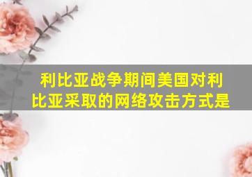 利比亚战争期间美国对利比亚采取的网络攻击方式是